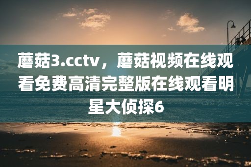 蘑菇3.cctv，蘑菇视频在线观看免费高清完整版在线观看明星大侦探6