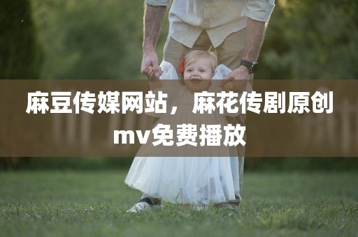 麻豆传媒网站，麻花传剧原创mv免费播放