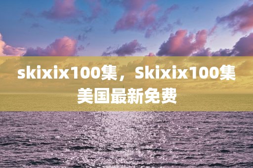 skixix100集，Skixix100集美国最新免费
