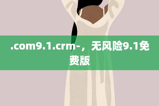 .com9.1.crm-，无风险9.1免费版