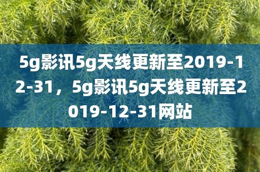 5g影讯5g天线更新至2019-12-31，5g影讯5g天线更新至2019-12-31网站