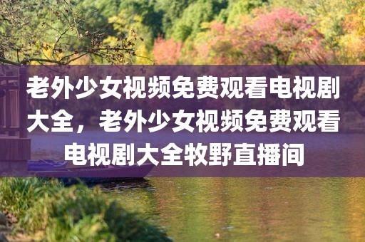 老外少女视频免费观看电视剧大全，老外少女视频免费观看电视剧大全牧野直播间