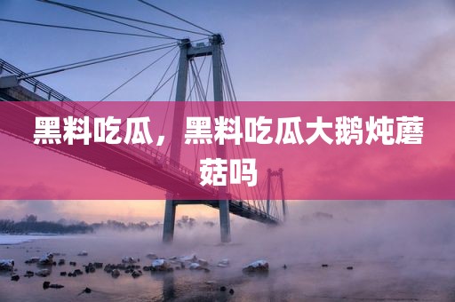 黑料吃瓜，黑料吃瓜大鹅炖蘑菇吗