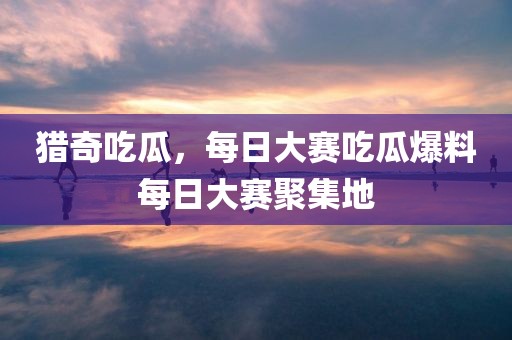 猎奇吃瓜，每日大赛吃瓜爆料每日大赛聚集地
