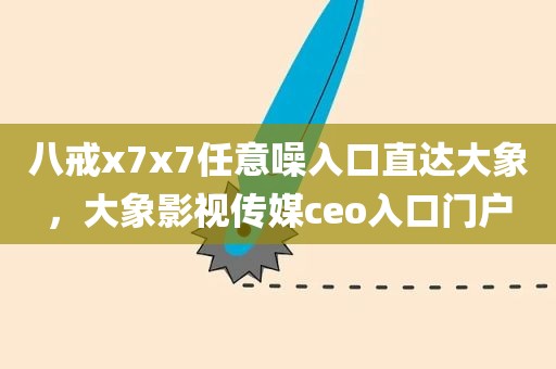 八戒x7x7任意噪入口直达大象，大象影视传媒ceo入口门户