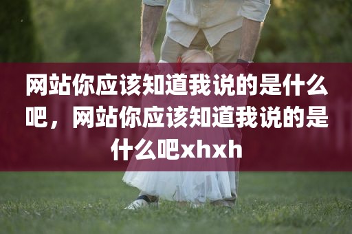 网站你应该知道我说的是什么吧，网站你应该知道我说的是什么吧xhxh