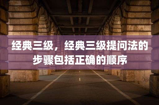 经典三级，经典三级提问法的步骤包括正确的顺序