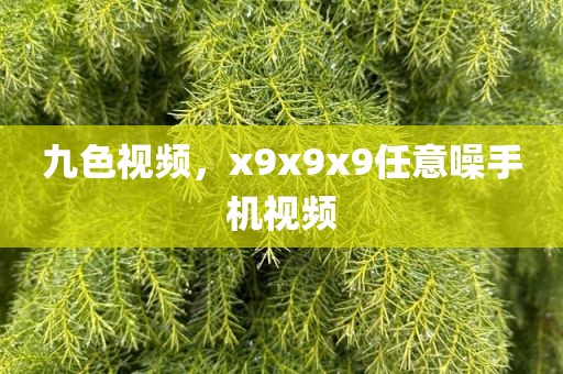 九色视频，x9x9x9任意噪手机视频