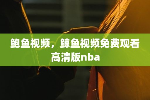鲍鱼视频，鲸鱼视频免费观看高清版nba