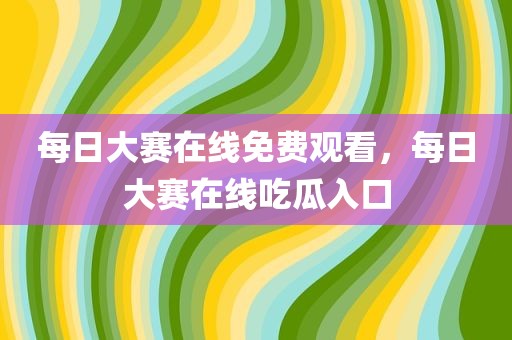 每日大赛在线免费观看，每日大赛在线吃瓜入口