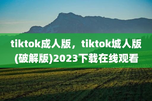 tiktok成人版，tiktok城人版(破解版)2023下载在线观看