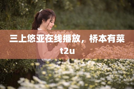 三上悠亚在线播放，桥本有菜t2u