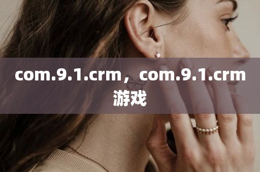 com.9.1.crm，com.9.1.crm游戏