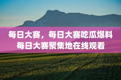 每日大赛，每日大赛吃瓜爆料每日大赛聚集地在线观看