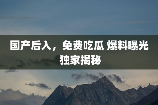 国产后入，免费吃瓜 爆料曝光 独家揭秘