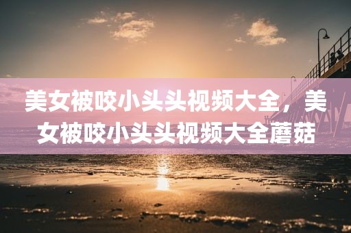 美女被咬小头头视频大全，美女被咬小头头视频大全蘑菇