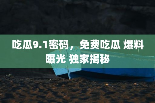吃瓜9.1密码，免费吃瓜 爆料曝光 独家揭秘
