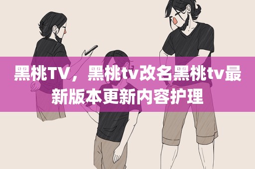 黑桃TV，黑桃tv改名黑桃tv最新版本更新内容护理