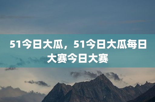 51今日大瓜，51今日大瓜每日大赛今日大赛