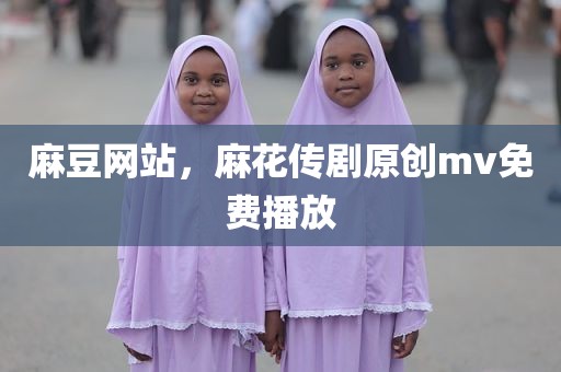 麻豆网站，麻花传剧原创mv免费播放