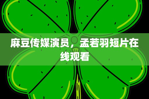 麻豆传媒演员，孟若羽短片在线观看