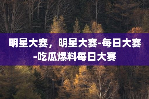 明星大赛，明星大赛-每日大赛-吃瓜爆料每日大赛