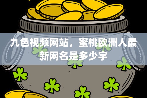 九色视频网站，蜜桃欧洲人最新网名是多少字
