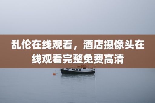 乱伦在线观看，酒店摄像头在线观看完整免费高清