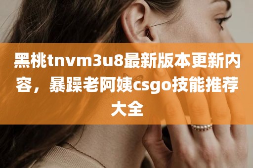 黑桃tnvm3u8最新版本更新内容，暴躁老阿姨csgo技能推荐大全