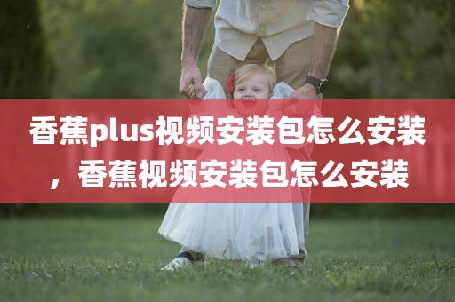 香蕉plus视频安装包怎么安装，香蕉视频安装包怎么安装