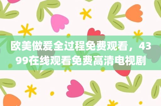 欧美做爰全过程免费观看，4399在线观看免费高清电视剧
