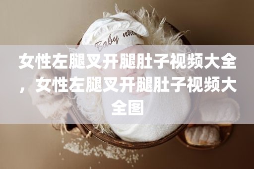 女性左腿叉开腿肚子视频大全，女性左腿叉开腿肚子视频大全图