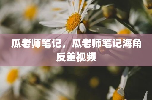 瓜老师笔记，瓜老师笔记海角反差视频