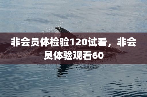 非会员体检验120试看，非会员体验观看60