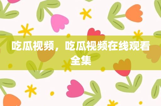 吃瓜视频，吃瓜视频在线观看全集