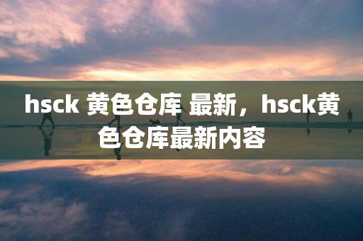 hsck 黄色仓库 最新，hsck黄色仓库最新内容