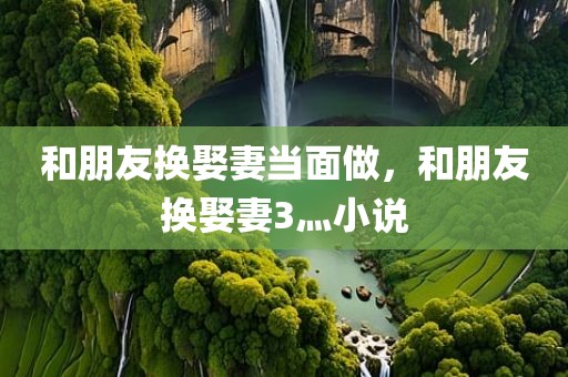 和朋友换娶妻当面做，和朋友换娶妻3灬小说