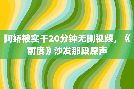 阿娇被实干20分钟无删视频，《前度》沙发那段原声