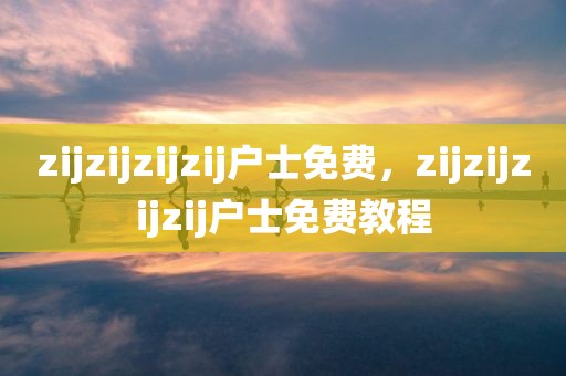zijzijzijzij户士免费，zijzijzijzij户士免费教程