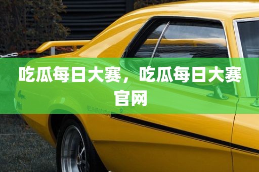 吃瓜每日大赛，吃瓜每日大赛官网