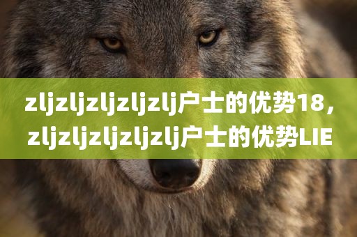 zljzljzljzljzlj户士的优势18，zljzljzljzljzlj户士的优势LIE