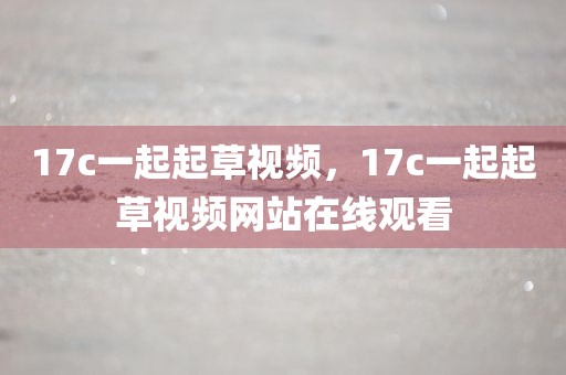 17c一起起草视频，17c一起起草视频网站在线观看