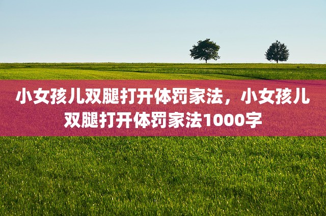小女孩儿双腿打开体罚家法，小女孩儿双腿打开体罚家法1000字