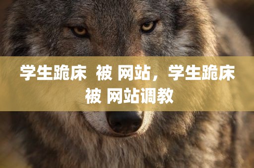 学生跪床  被 网站，学生跪床 被 网站调教