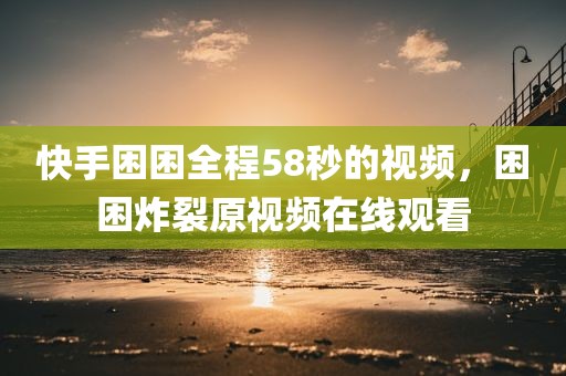 快手困困全程58秒的视频，困困炸裂原视频在线观看