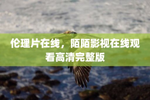 伦理片在线，陌陌影视在线观看高清完整版