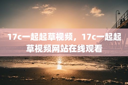 17c一起起草视频，17c一起起草视频网站在线观看