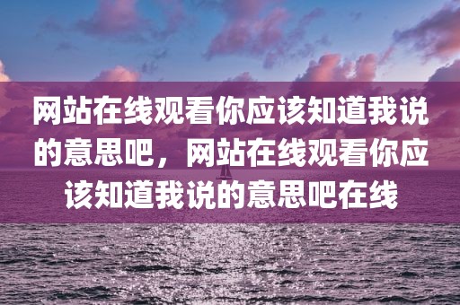 网站在线观看你应该知道我说的意思吧，网站在线观看你应该知道我说的意思吧在线