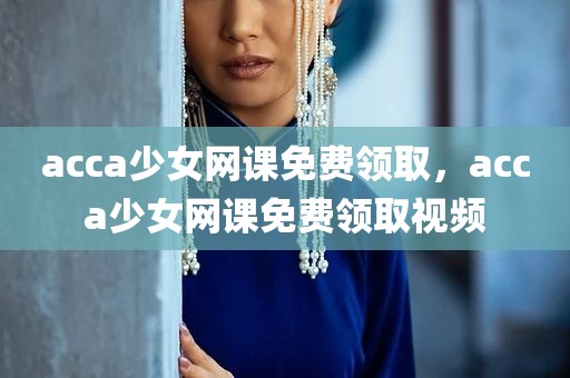 acca少女网课免费领取，acca少女网课免费领取视频