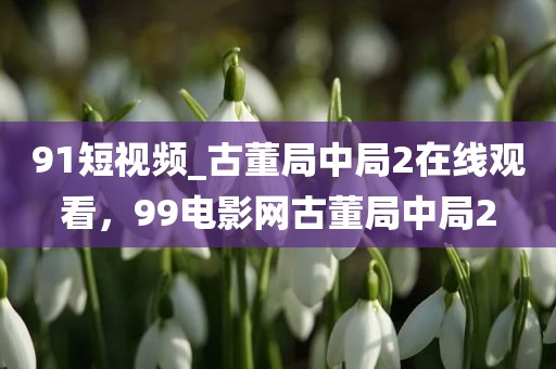 91短视频_古董局中局2在线观看，99电影网古董局中局2